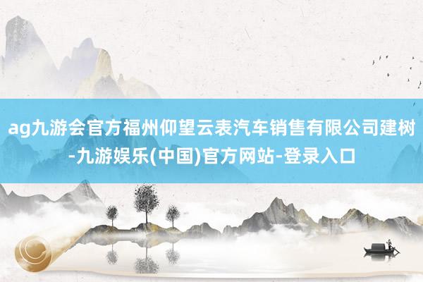 ag九游会官方福州仰望云表汽车销售有限公司建树-九游娱乐(中国)官方网站-登录入口