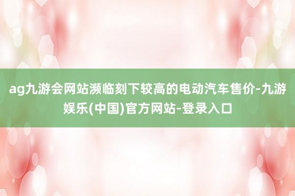 ag九游会网站濒临刻下较高的电动汽车售价-九游娱乐(中国)官方网站-登录入口