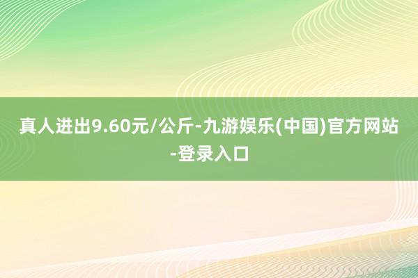 真人进出9.60元/公斤-九游娱乐(中国)官方网站-登录入口