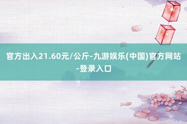 官方出入21.60元/公斤-九游娱乐(中国)官方网站-登录入口