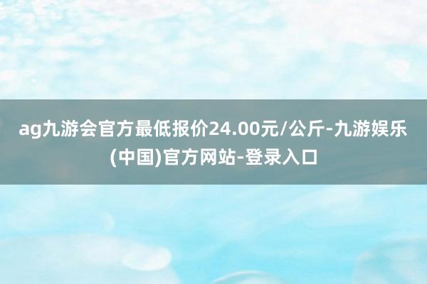 ag九游会官方最低报价24.00元/公斤-九游娱乐(中国)官方网站-登录入口