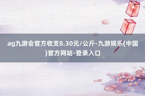 ag九游会官方收支8.30元/公斤-九游娱乐(中国)官方网站-登录入口