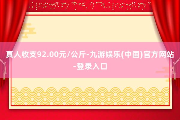 真人收支92.00元/公斤-九游娱乐(中国)官方网站-登录入口