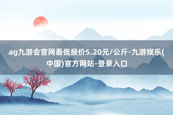 ag九游会官网最低报价5.20元/公斤-九游娱乐(中国)官方网站-登录入口