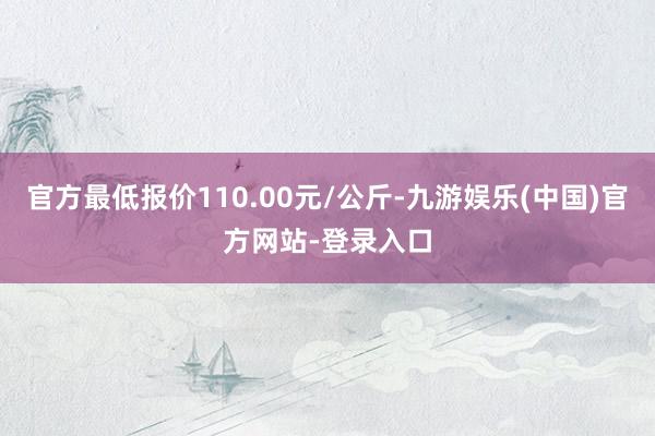 官方最低报价110.00元/公斤-九游娱乐(中国)官方网站-登录入口