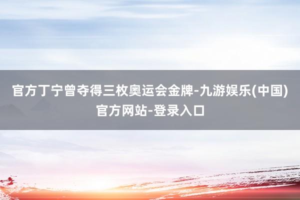 官方丁宁曾夺得三枚奥运会金牌-九游娱乐(中国)官方网站-登录入口