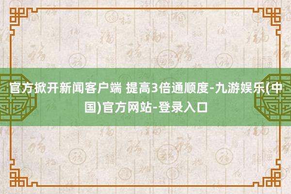 官方掀开新闻客户端 提高3倍通顺度-九游娱乐(中国)官方网站-登录入口