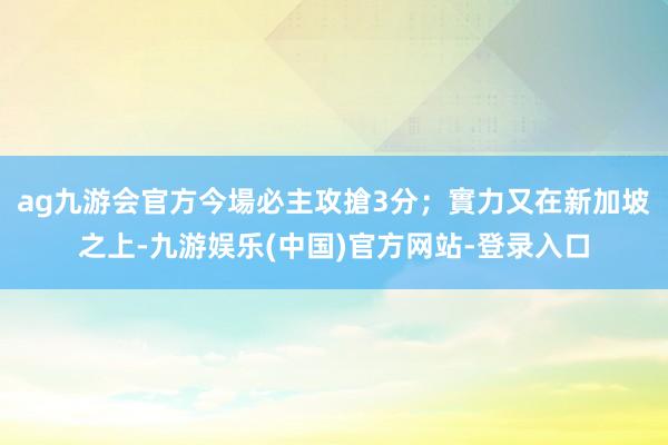 ag九游会官方今場必主攻搶3分；實力又在新加坡之上-九游娱乐(中国)官方网站-登录入口