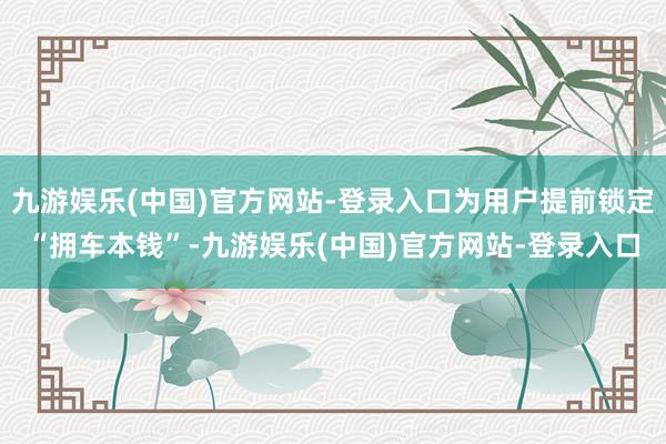 九游娱乐(中国)官方网站-登录入口为用户提前锁定“拥车本钱”-九游娱乐(中国)官方网站-登录入口