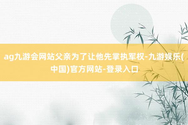 ag九游会网站父亲为了让他先掌执军权-九游娱乐(中国)官方网站-登录入口