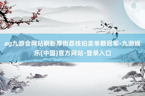 ag九游会网站刷新厚街荔枝拍卖单颗冠军-九游娱乐(中国)官方网站-登录入口