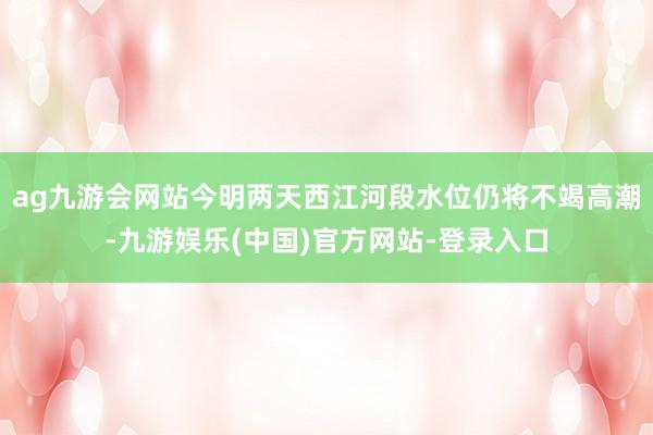 ag九游会网站今明两天西江河段水位仍将不竭高潮-九游娱乐(中国)官方网站-登录入口