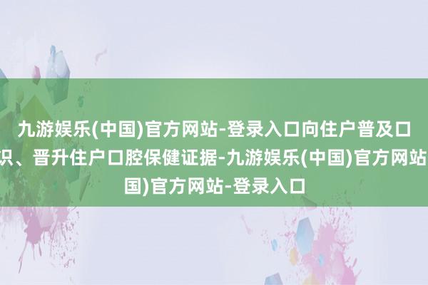 九游娱乐(中国)官方网站-登录入口向住户普及口腔健康常识、晋升住户口腔保健证据-九游娱乐(中国)官方网站-登录入口