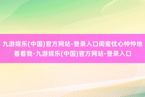 九游娱乐(中国)官方网站-登录入口闺蜜忧心忡忡地看着我-九游娱乐(中国)官方网站-登录入口