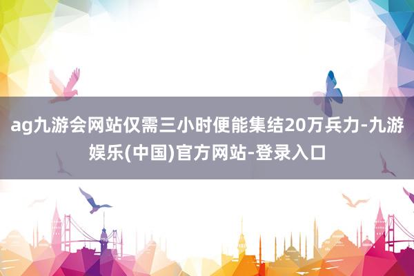 ag九游会网站仅需三小时便能集结20万兵力-九游娱乐(中国)官方网站-登录入口