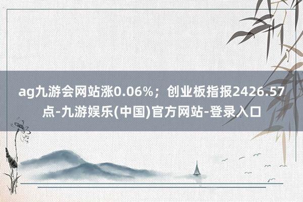 ag九游会网站涨0.06%；创业板指报2426.57点-九游娱乐(中国)官方网站-登录入口