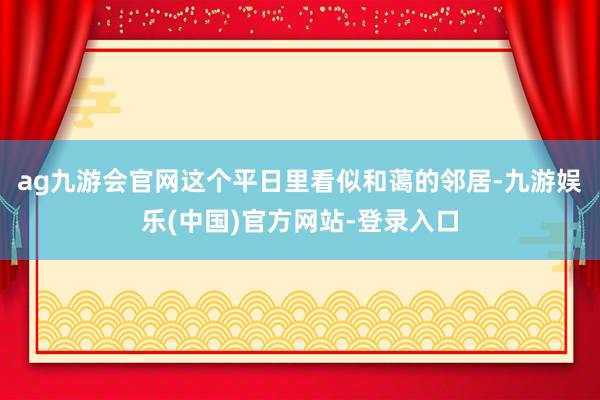 ag九游会官网这个平日里看似和蔼的邻居-九游娱乐(中国)官方网站-登录入口