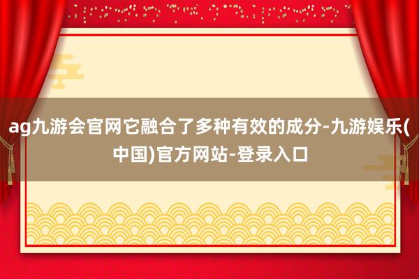 ag九游会官网它融合了多种有效的成分-九游娱乐(中国)官方网站-登录入口