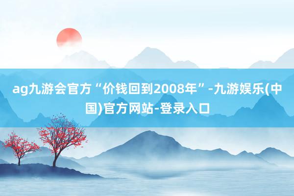 ag九游会官方“价钱回到2008年”-九游娱乐(中国)官方网站-登录入口