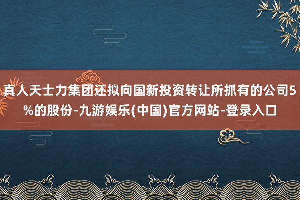 真人天士力集团还拟向国新投资转让所抓有的公司5%的股份-九游娱乐(中国)官方网站-登录入口