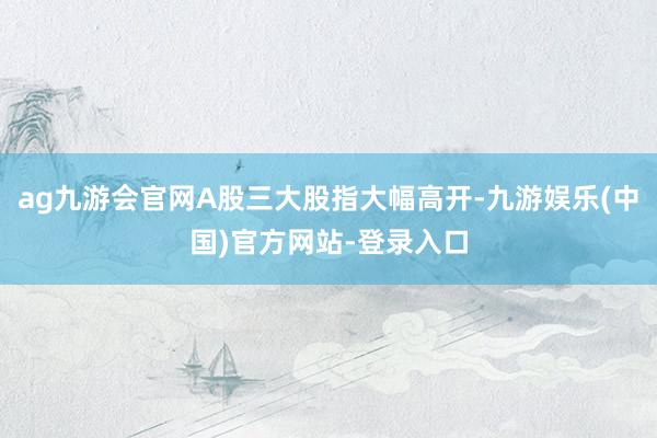 ag九游会官网A股三大股指大幅高开-九游娱乐(中国)官方网站-登录入口