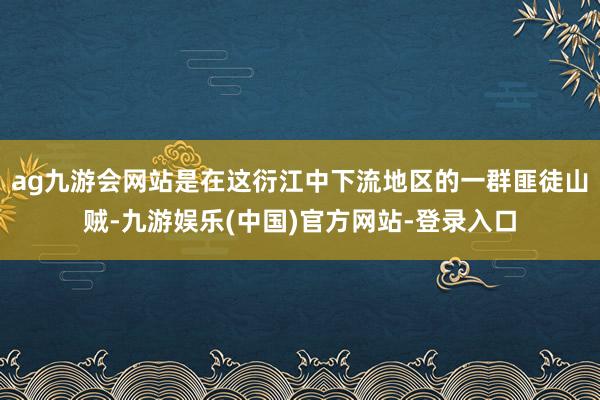 ag九游会网站是在这衍江中下流地区的一群匪徒山贼-九游娱乐(中国)官方网站-登录入口