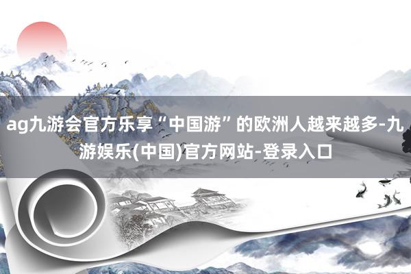 ag九游会官方乐享“中国游”的欧洲人越来越多-九游娱乐(中国)官方网站-登录入口