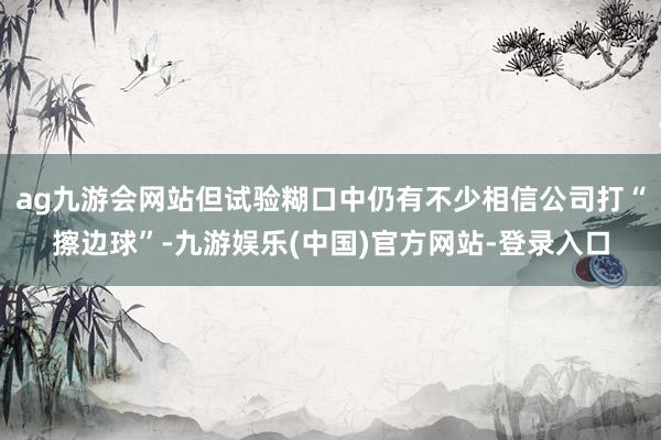 ag九游会网站但试验糊口中仍有不少相信公司打“擦边球”-九游娱乐(中国)官方网站-登录入口