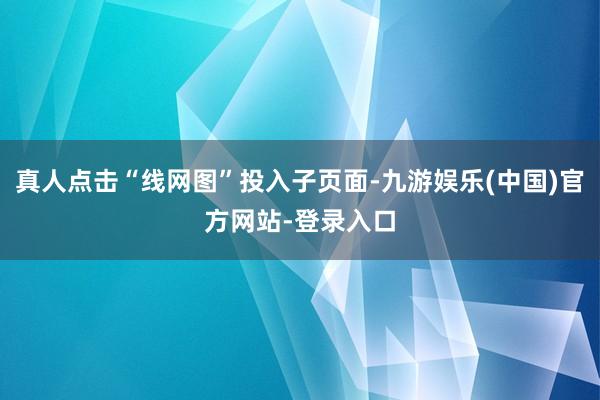 真人点击“线网图”投入子页面-九游娱乐(中国)官方网站-登录入口