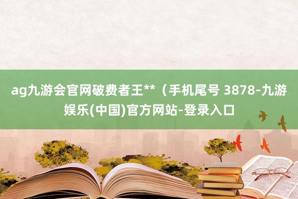 ag九游会官网破费者王**（手机尾号 3878-九游娱乐(中国)官方网站-登录入口