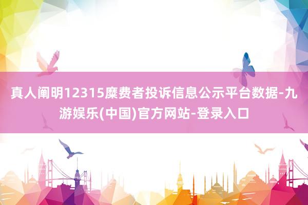 真人阐明12315糜费者投诉信息公示平台数据-九游娱乐(中国)官方网站-登录入口