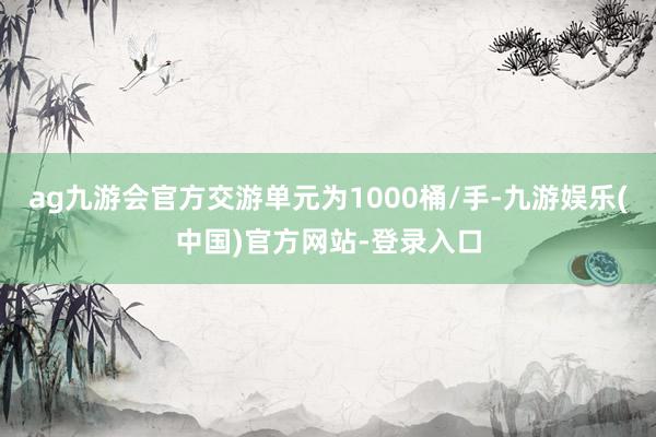 ag九游会官方交游单元为1000桶/手-九游娱乐(中国)官方网站-登录入口