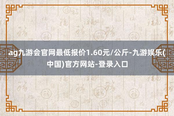 ag九游会官网最低报价1.60元/公斤-九游娱乐(中国)官方网站-登录入口