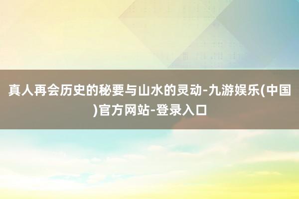 真人再会历史的秘要与山水的灵动-九游娱乐(中国)官方网站-登录入口