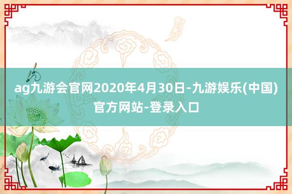 ag九游会官网2020年4月30日-九游娱乐(中国)官方网站-登录入口