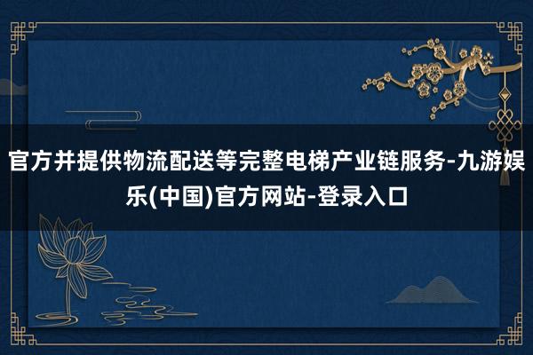 官方并提供物流配送等完整电梯产业链服务-九游娱乐(中国)官方网站-登录入口