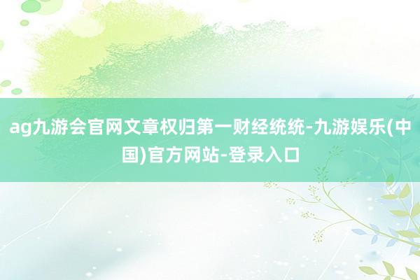 ag九游会官网文章权归第一财经统统-九游娱乐(中国)官方网站-登录入口