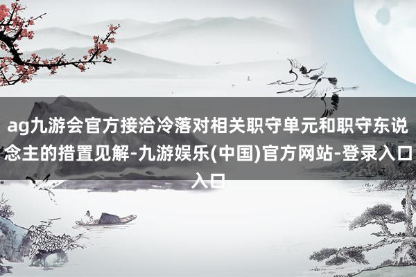 ag九游会官方接洽冷落对相关职守单元和职守东说念主的措置见解-九游娱乐(中国)官方网站-登录入口