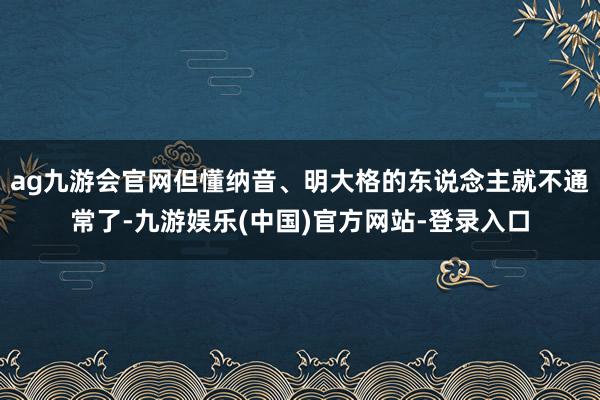 ag九游会官网但懂纳音、明大格的东说念主就不通常了-九游娱乐(中国)官方网站-登录入口