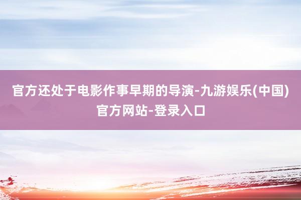 官方还处于电影作事早期的导演-九游娱乐(中国)官方网站-登录入口