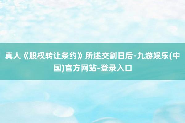 真人《股权转让条约》所述交割日后-九游娱乐(中国)官方网站-登录入口