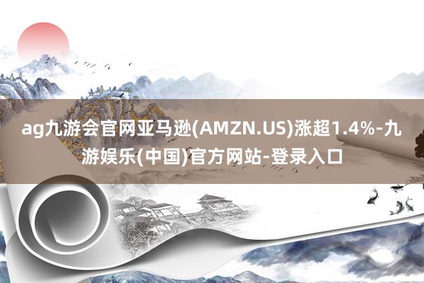 ag九游会官网亚马逊(AMZN.US)涨超1.4%-九游娱乐(中国)官方网站-登录入口