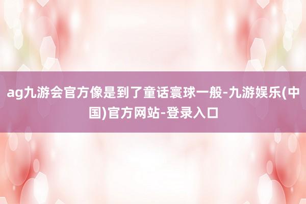 ag九游会官方像是到了童话寰球一般-九游娱乐(中国)官方网站-登录入口