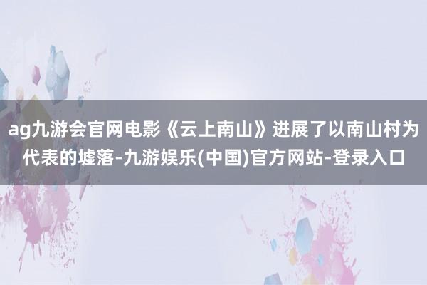 ag九游会官网电影《云上南山》进展了以南山村为代表的墟落-九游娱乐(中国)官方网站-登录入口