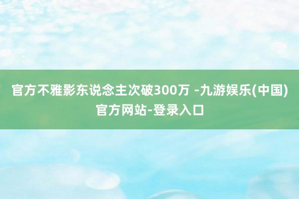 官方不雅影东说念主次破300万 -九游娱乐(中国)官方网站-登录入口