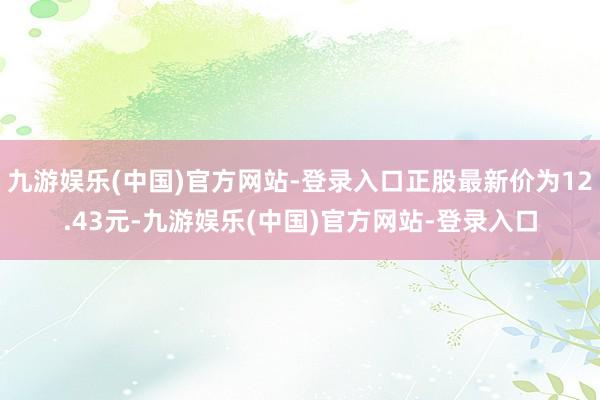 九游娱乐(中国)官方网站-登录入口正股最新价为12.43元-九游娱乐(中国)官方网站-登录入口