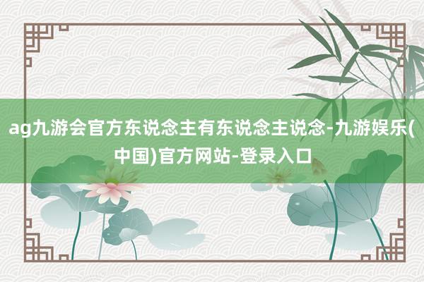 ag九游会官方东说念主有东说念主说念-九游娱乐(中国)官方网站-登录入口