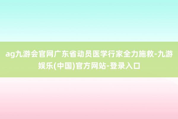 ag九游会官网广东省动员医学行家全力施救-九游娱乐(中国)官方网站-登录入口