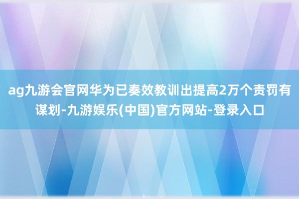 ag九游会官网华为已奏效教训出提高2万个责罚有谋划-九游娱乐(中国)官方网站-登录入口