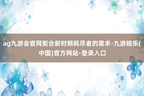 ag九游会官网契合新时期耗尽者的需求-九游娱乐(中国)官方网站-登录入口